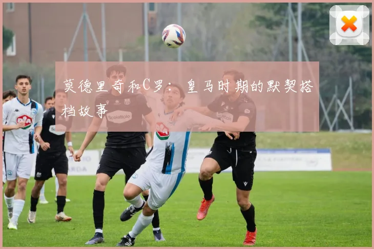 莫德里奇和C罗：皇马时期的默契搭档故事