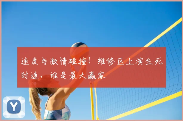 速度与激情碰撞！维修区上演生死时速，谁是最大赢家