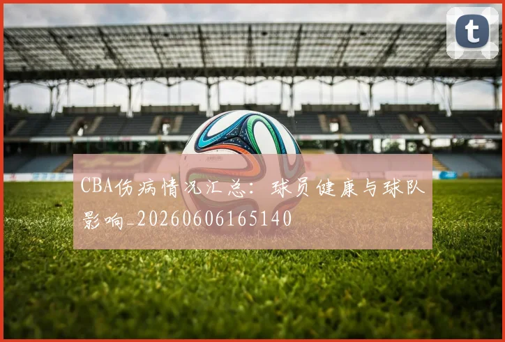 CBA伤病情况汇总：球员健康与球队影响_20260606165140