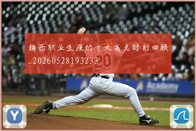 梅西职业生涯的十大高光时刻回顾_20260528193233