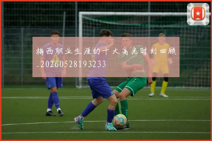 梅西职业生涯的十大高光时刻回顾_20260528193233