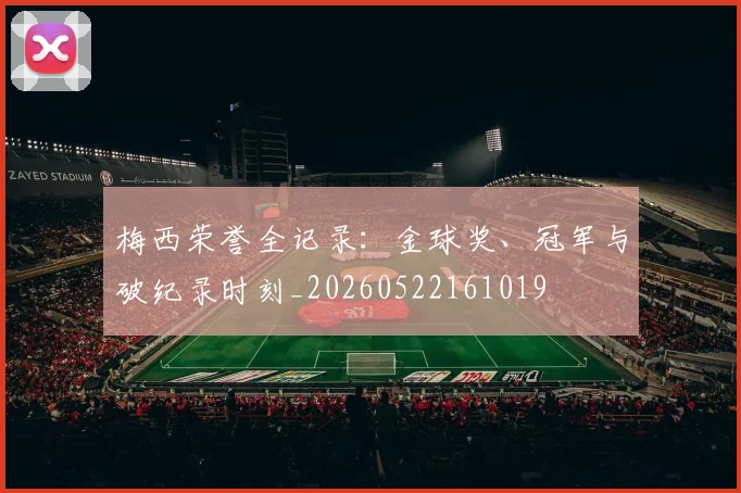 梅西荣誉全记录:金球奖、冠军与破纪录时刻_20260522161019