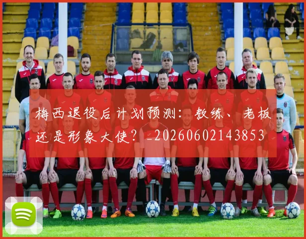梅西退役后计划预测：教练、老板还是形象大使？_20260602143853