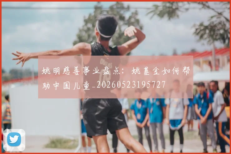 姚明慈善事业盘点：姚基金如何帮助中国儿童_20260523195727