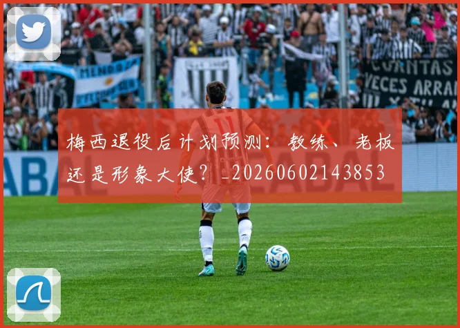 梅西退役后计划预测：教练、老板还是形象大使？_20260602143853