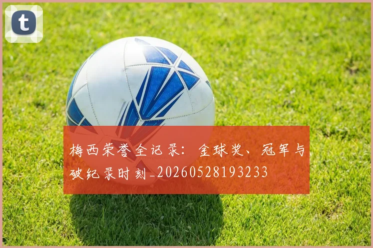 梅西荣誉全记录:金球奖、冠军与破纪录时刻_20260528193233