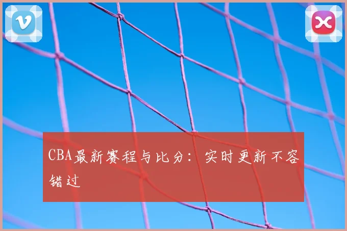CBA最新赛程与比分：实时更新不容错过